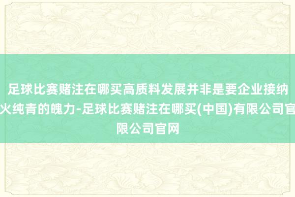 足球比赛赌注在哪买高质料发展并非是要企业接纳炉火纯青的魄力-足球比赛赌注在哪买(中国)有限公司官网