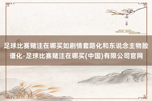足球比赛赌注在哪买如剧情套路化和东说念主物脸谱化-足球比赛赌注在哪买(中国)有限公司官网