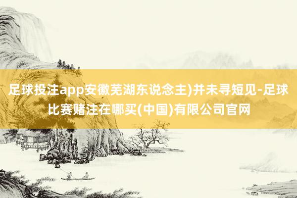 足球投注app安徽芜湖东说念主)并未寻短见-足球比赛赌注在哪买(中国)有限公司官网