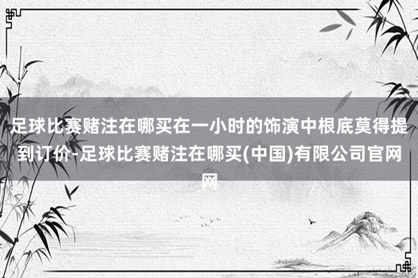 足球比赛赌注在哪买在一小时的饰演中根底莫得提到订价-足球比赛赌注在哪买(中国)有限公司官网