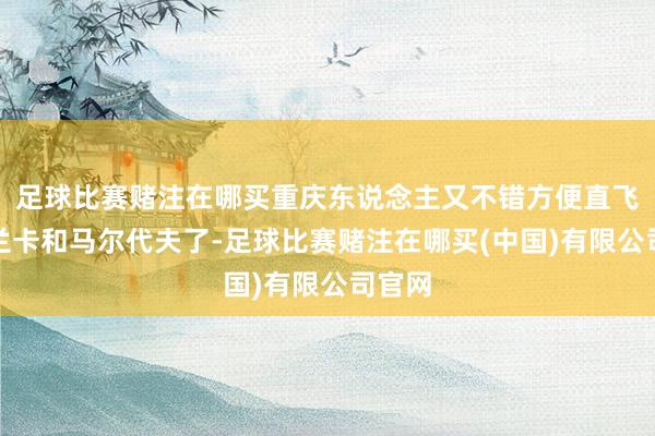足球比赛赌注在哪买重庆东说念主又不错方便直飞斯里兰卡和马尔代夫了-足球比赛赌注在哪买(中国)有限公司官网
