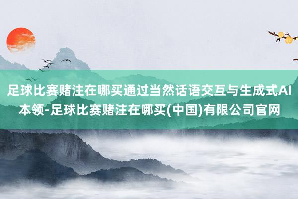 足球比赛赌注在哪买通过当然话语交互与生成式AI本领-足球比赛赌注在哪买(中国)有限公司官网