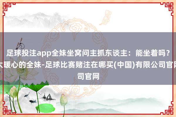 足球投注app全妹坐窝问主抓东谈主：能坐着吗？太暖心的全妹-足球比赛赌注在哪买(中国)有限公司官网