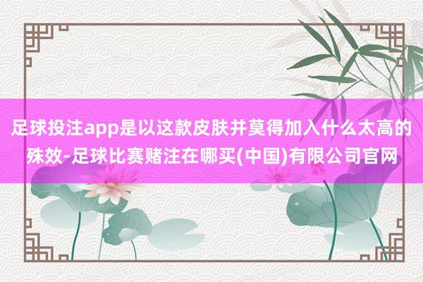 足球投注app是以这款皮肤并莫得加入什么太高的殊效-足球比赛赌注在哪买(中国)有限公司官网