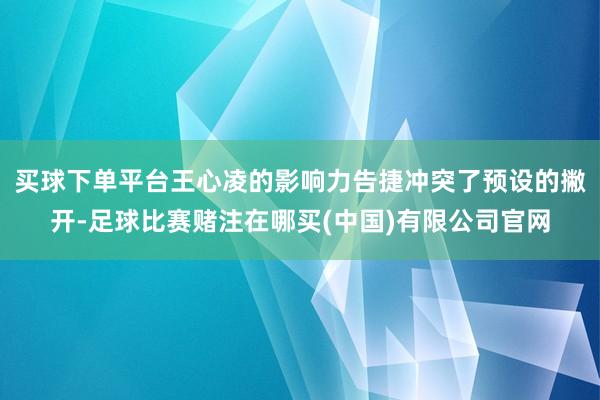 买球下单平台王心凌的影响力告捷冲突了预设的撇开-足球比赛赌注在哪买(中国)有限公司官网