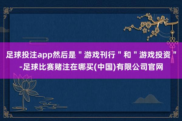 足球投注app然后是＂游戏刊行＂和＂游戏投资＂-足球比赛赌注在哪买(中国)有限公司官网