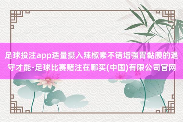 足球投注app适量摄入辣椒素不错增强胃黏膜的退守才能-足球比赛赌注在哪买(中国)有限公司官网