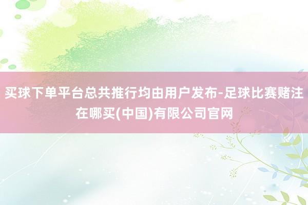 买球下单平台总共推行均由用户发布-足球比赛赌注在哪买(中国)有限公司官网