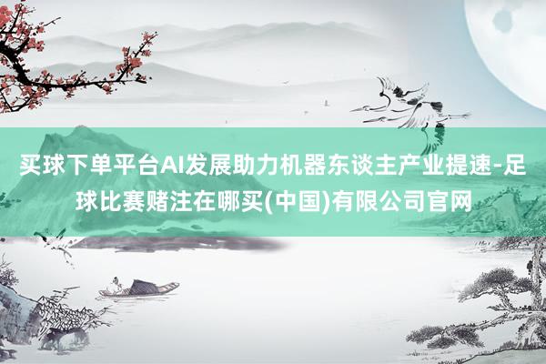 买球下单平台AI发展助力机器东谈主产业提速-足球比赛赌注在哪买(中国)有限公司官网
