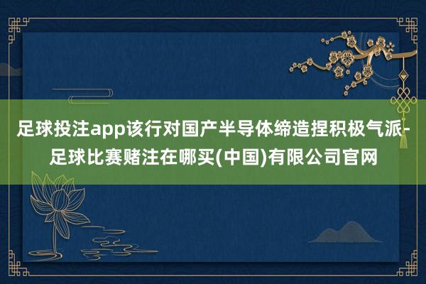足球投注app该行对国产半导体缔造捏积极气派-足球比赛赌注在哪买(中国)有限公司官网