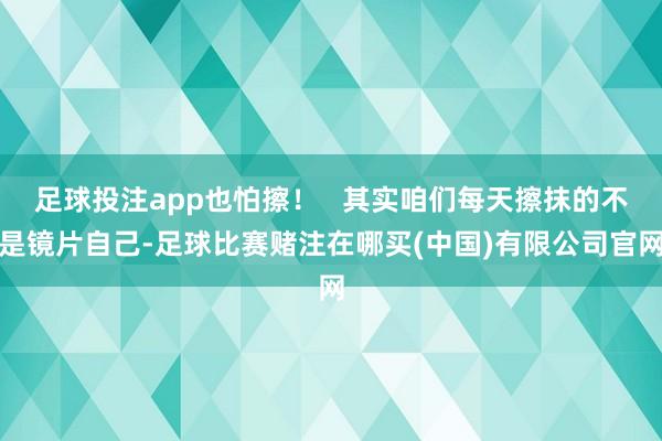 足球投注app也怕擦！   其实咱们每天擦抹的不是镜片自己-足球比赛赌注在哪买(中国)有限公司官网