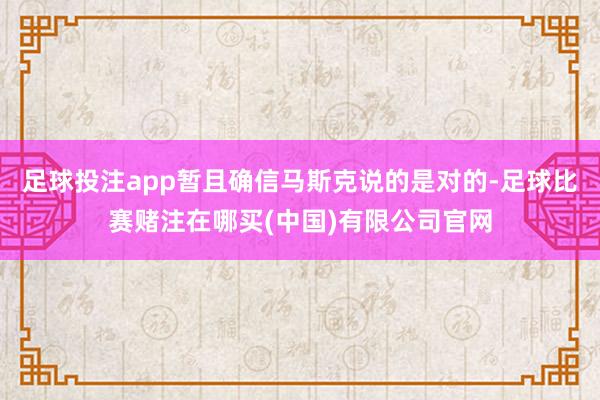 足球投注app暂且确信马斯克说的是对的-足球比赛赌注在哪买(中国)有限公司官网