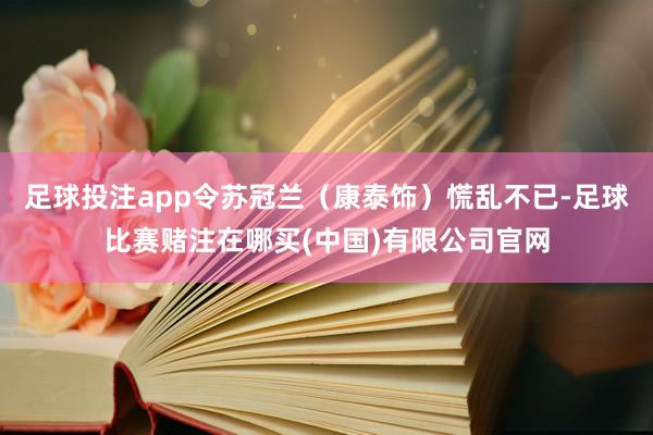 足球投注app令苏冠兰（康泰饰）慌乱不已-足球比赛赌注在哪买(中国)有限公司官网