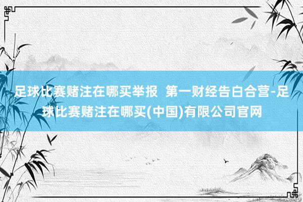 足球比赛赌注在哪买举报  第一财经告白合营-足球比赛赌注在哪买(中国)有限公司官网
