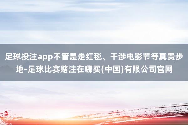足球投注app不管是走红毯、干涉电影节等真贵步地-足球比赛赌注在哪买(中国)有限公司官网