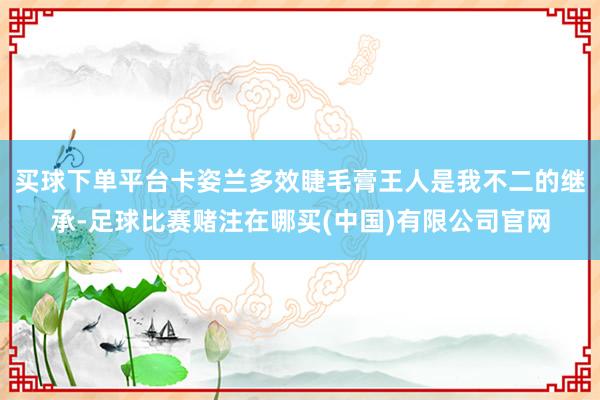买球下单平台卡姿兰多效睫毛膏王人是我不二的继承-足球比赛赌注在哪买(中国)有限公司官网
