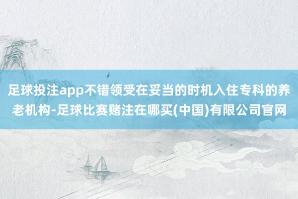 足球投注app不错领受在妥当的时机入住专科的养老机构-足球比赛赌注在哪买(中国)有限公司官网