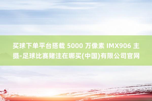 买球下单平台搭载 5000 万像素 IMX906 主摄-足球比赛赌注在哪买(中国)有限公司官网