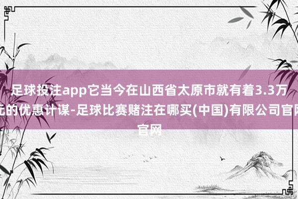 足球投注app它当今在山西省太原市就有着3.3万元的优惠计谋-足球比赛赌注在哪买(中国)有限公司官网
