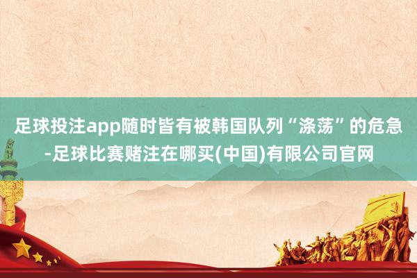 足球投注app随时皆有被韩国队列“涤荡”的危急-足球比赛赌注在哪买(中国)有限公司官网