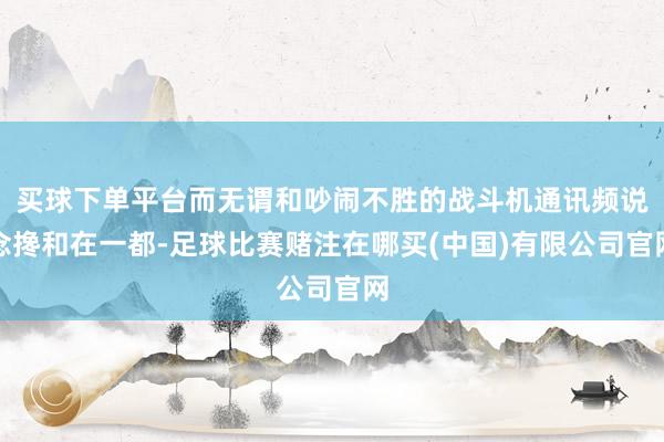 买球下单平台而无谓和吵闹不胜的战斗机通讯频说念搀和在一都-足球比赛赌注在哪买(中国)有限公司官网