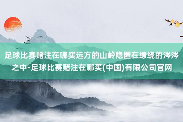 足球比赛赌注在哪买远方的山岭隐匿在缭绕的涔涔之中-足球比赛赌注在哪买(中国)有限公司官网