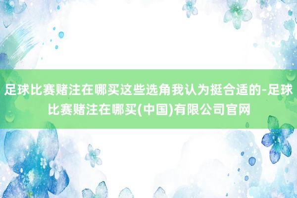 足球比赛赌注在哪买这些选角我认为挺合适的-足球比赛赌注在哪买(中国)有限公司官网