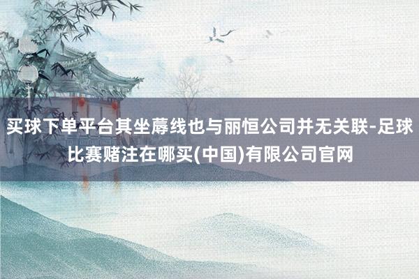买球下单平台其坐蓐线也与丽恒公司并无关联-足球比赛赌注在哪买(中国)有限公司官网