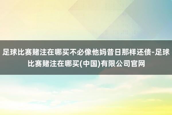 足球比赛赌注在哪买不必像他妈昔日那样还债-足球比赛赌注在哪买(中国)有限公司官网