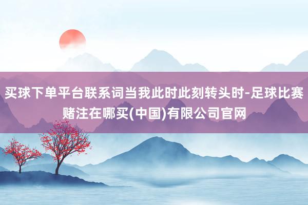 买球下单平台联系词当我此时此刻转头时-足球比赛赌注在哪买(中国)有限公司官网