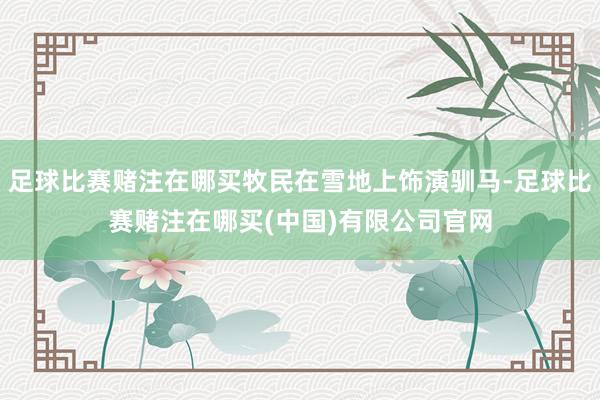 足球比赛赌注在哪买牧民在雪地上饰演驯马-足球比赛赌注在哪买(中国)有限公司官网