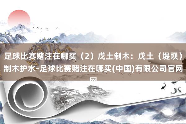 足球比赛赌注在哪买（2）戊土制木：戊土（堤坝）制木护水-足球比赛赌注在哪买(中国)有限公司官网