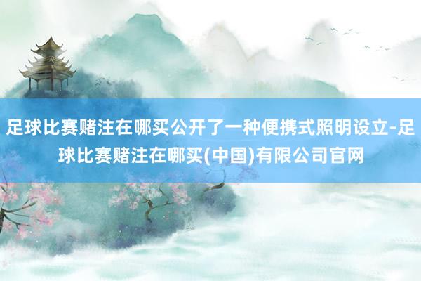 足球比赛赌注在哪买公开了一种便携式照明设立-足球比赛赌注在哪买(中国)有限公司官网