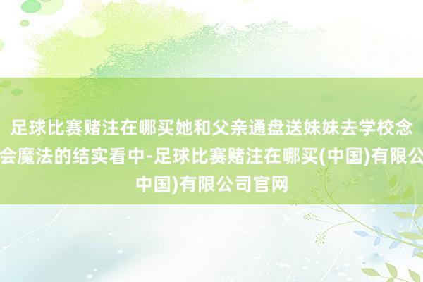 足球比赛赌注在哪买她和父亲通盘送妹妹去学校念书却被会魔法的结实看中-足球比赛赌注在哪买(中国)有限公司官网