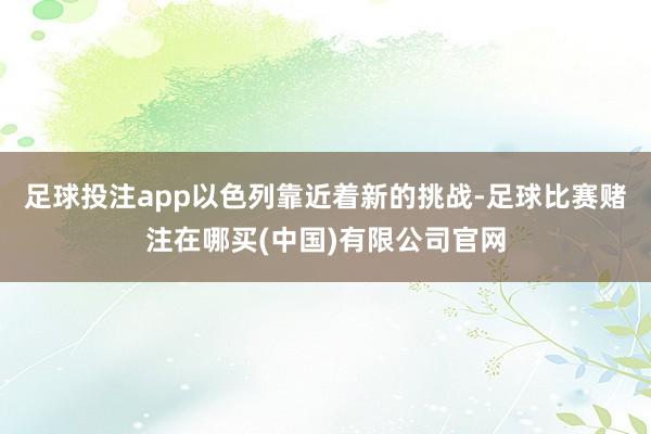 足球投注app以色列靠近着新的挑战-足球比赛赌注在哪买(中国)有限公司官网