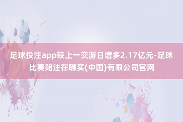 足球投注app较上一交游日增多2.17亿元-足球比赛赌注在哪买(中国)有限公司官网