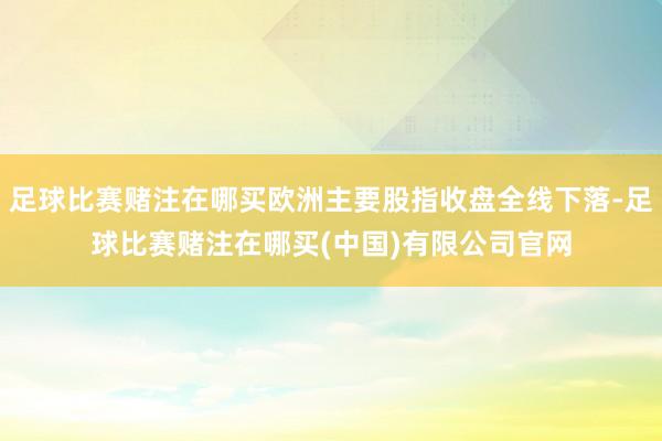 足球比赛赌注在哪买欧洲主要股指收盘全线下落-足球比赛赌注在哪买(中国)有限公司官网