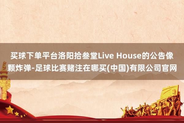 买球下单平台洛阳拾叁堂Live House的公告像颗炸弹-足球比赛赌注在哪买(中国)有限公司官网