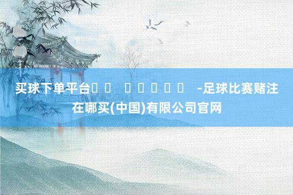 买球下单平台		  					  -足球比赛赌注在哪买(中国)有限公司官网