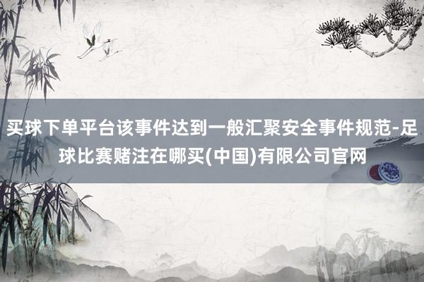 买球下单平台该事件达到一般汇聚安全事件规范-足球比赛赌注在哪买(中国)有限公司官网