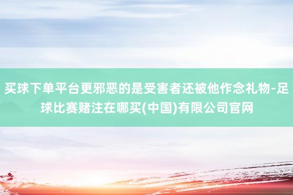 买球下单平台更邪恶的是受害者还被他作念礼物-足球比赛赌注在哪买(中国)有限公司官网