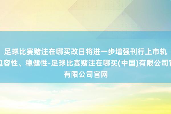 足球比赛赌注在哪买改日将进一步增强刊行上市轨制包容性、稳健性-足球比赛赌注在哪买(中国)有限公司官网