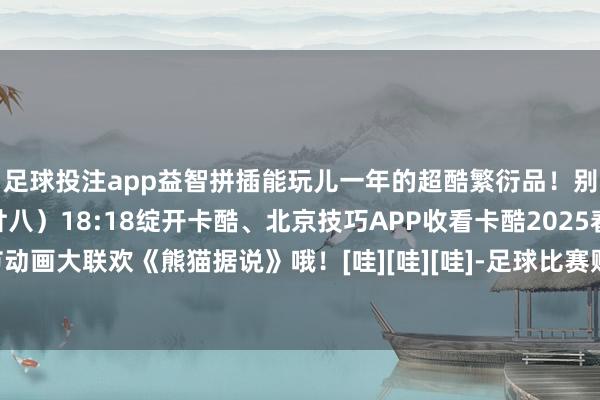 足球投注app益智拼插能玩儿一年的超酷繁衍品！别忘了1月27日（腊月廿八）18:18绽开卡酷、北京技巧APP收看卡酷2025春节动画大联欢《熊猫据说》哦！[哇][哇][哇]-足球比赛赌注在哪买(中国)有限公司官网