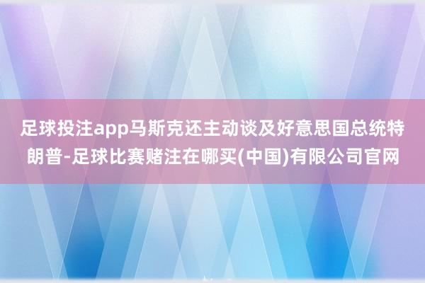 足球投注app　　马斯克还主动谈及好意思国总统特朗普-足球比赛赌注在哪买(中国)有限公司官网