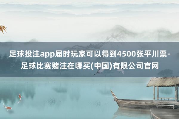 足球投注app届时玩家可以得到4500张平川票-足球比赛赌注在哪买(中国)有限公司官网