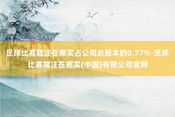 足球比赛赌注在哪买占公司总股本的0.77%-足球比赛赌注在哪买(中国)有限公司官网
