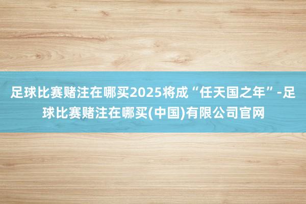 足球比赛赌注在哪买2025将成“任天国之年”-足球比赛赌注在哪买(中国)有限公司官网