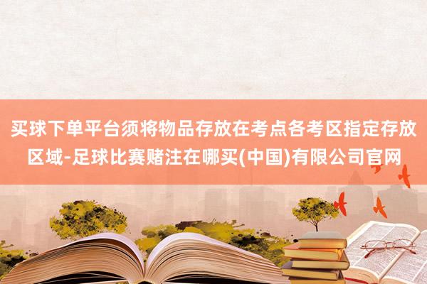 买球下单平台须将物品存放在考点各考区指定存放区域-足球比赛赌注在哪买(中国)有限公司官网