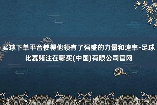 买球下单平台使得他领有了强盛的力量和速率-足球比赛赌注在哪买(中国)有限公司官网