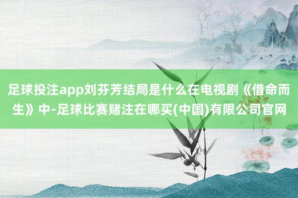 足球投注app刘芬芳结局是什么在电视剧《借命而生》中-足球比赛赌注在哪买(中国)有限公司官网